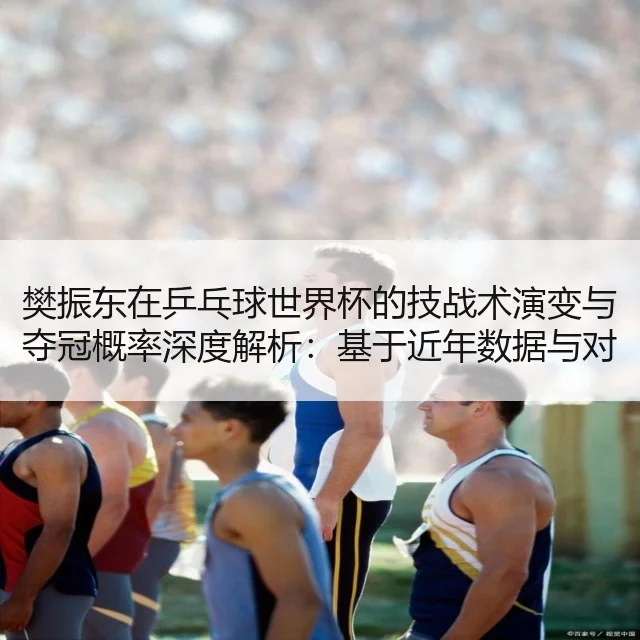 樊振东在乒乓球世界杯的技战术演变与夺冠概率深度解析:基于近年数据与对手策略