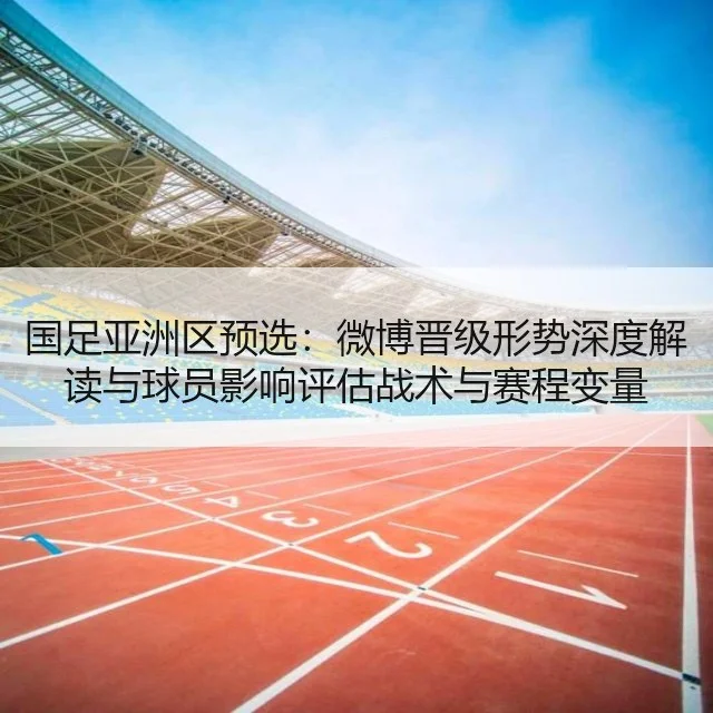 国足亚洲区预选：微博晋级形势深度解读与球员影响评估战术与赛程变量