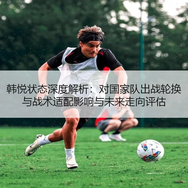 韩悦状态深度解析：对国家队出战轮换与战术适配影响与未来走向评估