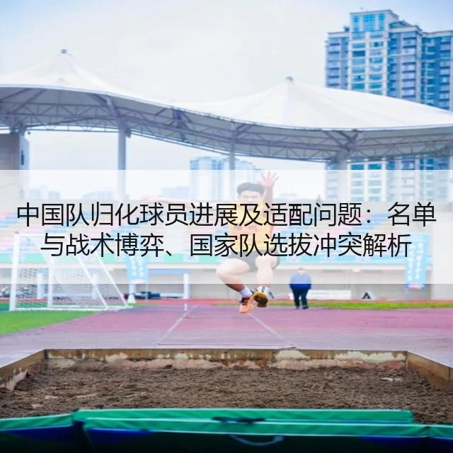 中国队归化球员进展及适配问题:名单与战术博弈、国家队选拔冲突解析