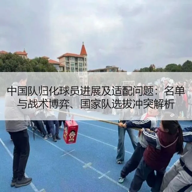 中国队归化球员进展及适配问题：名单与战术博弈、国家队选拔冲突解析
